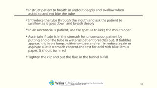 Instruct patient to breath in and out deeply and swallow when
asked to and not bite the tube
Introduce the tube through the mouth and ask the patient to
swallow as it goes down and breath deeply
In an unconscious patient, use the spatula to keep the mouth open
Ascertain if tube is in the stomach for unconscious patient by
putting end of the tube in water as patient breathes out. If bubbles
appear, it is in the lungs, withdraw tube and re – introduce again or
aspirate a little stomach content and test for acid with blue litmus
paper. It should turn red
Tighten the clip and put the fluid in the funnel ¾ full
53
MR CHEGE .B.M
 
