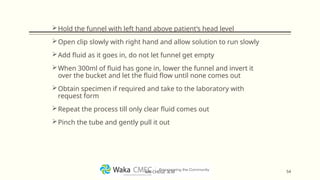 Hold the funnel with left hand above patient’s head level
Open clip slowly with right hand and allow solution to run slowly
Add fluid as it goes in, do not let funnel get empty
When 300ml of fluid has gone in, lower the funnel and invert it
over the bucket and let the fluid flow until none comes out
Obtain specimen if required and take to the laboratory with
request form
Repeat the process till only clear fluid comes out
Pinch the tube and gently pull it out
54
MR CHEGE .B.M
 