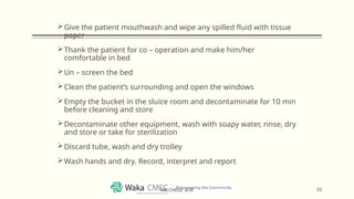 Give the patient mouthwash and wipe any spilled fluid with tissue
paper
Thank the patient for co – operation and make him/her
comfortable in bed
Un – screen the bed
Clean the patient’s surrounding and open the windows
Empty the bucket in the sluice room and decontaminate for 10 min
before cleaning and store
Decontaminate other equipment, wash with soapy water, rinse, dry
and store or take for sterilization
Discard tube, wash and dry trolley
Wash hands and dry. Record, interpret and report
55
MR CHEGE .B.M
 