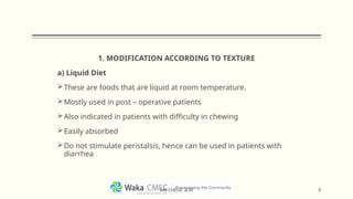 1. MODIFICATION ACCORDING TO TEXTURE
a) Liquid Diet
These are foods that are liquid at room temperature.
Mostly used in post – operative patients
Also indicated in patients with difficulty in chewing
Easily absorbed
Do not stimulate peristalsis, hence can be used in patients with
diarrhea
6
MR CHEGE .B.M
 
