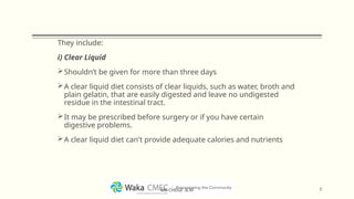 They include:
i) Clear Liquid
Shouldn’t be given for more than three days
A clear liquid diet consists of clear liquids, such as water, broth and
plain gelatin, that are easily digested and leave no undigested
residue in the intestinal tract.
It may be prescribed before surgery or if you have certain
digestive problems.
A clear liquid diet can't provide adequate calories and nutrients
7
MR CHEGE .B.M
 