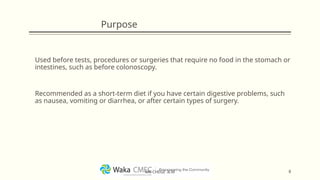 Purpose
Used before tests, procedures or surgeries that require no food in the stomach or
intestines, such as before colonoscopy.
Recommended as a short-term diet if you have certain digestive problems, such
as nausea, vomiting or diarrhea, or after certain types of surgery.
8
MR CHEGE .B.M
 