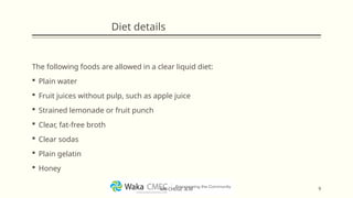 Diet details
The following foods are allowed in a clear liquid diet:
 Plain water
 Fruit juices without pulp, such as apple juice
 Strained lemonade or fruit punch
 Clear, fat-free broth
 Clear sodas
 Plain gelatin
 Honey
9
MR CHEGE .B.M
 
