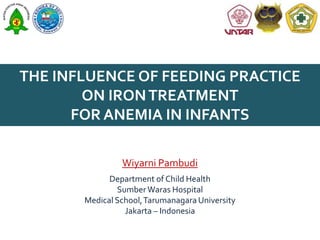 THE INFLUENCE OF FEEDING PRACTICE
ON IRON TREATMENT
FOR ANEMIA IN INFANTS
Wiyarni Pambudi
Department of Child Health
Sumber Waras Hospital
Medical School, Tarumanagara University
Jakarta – Indonesia

 