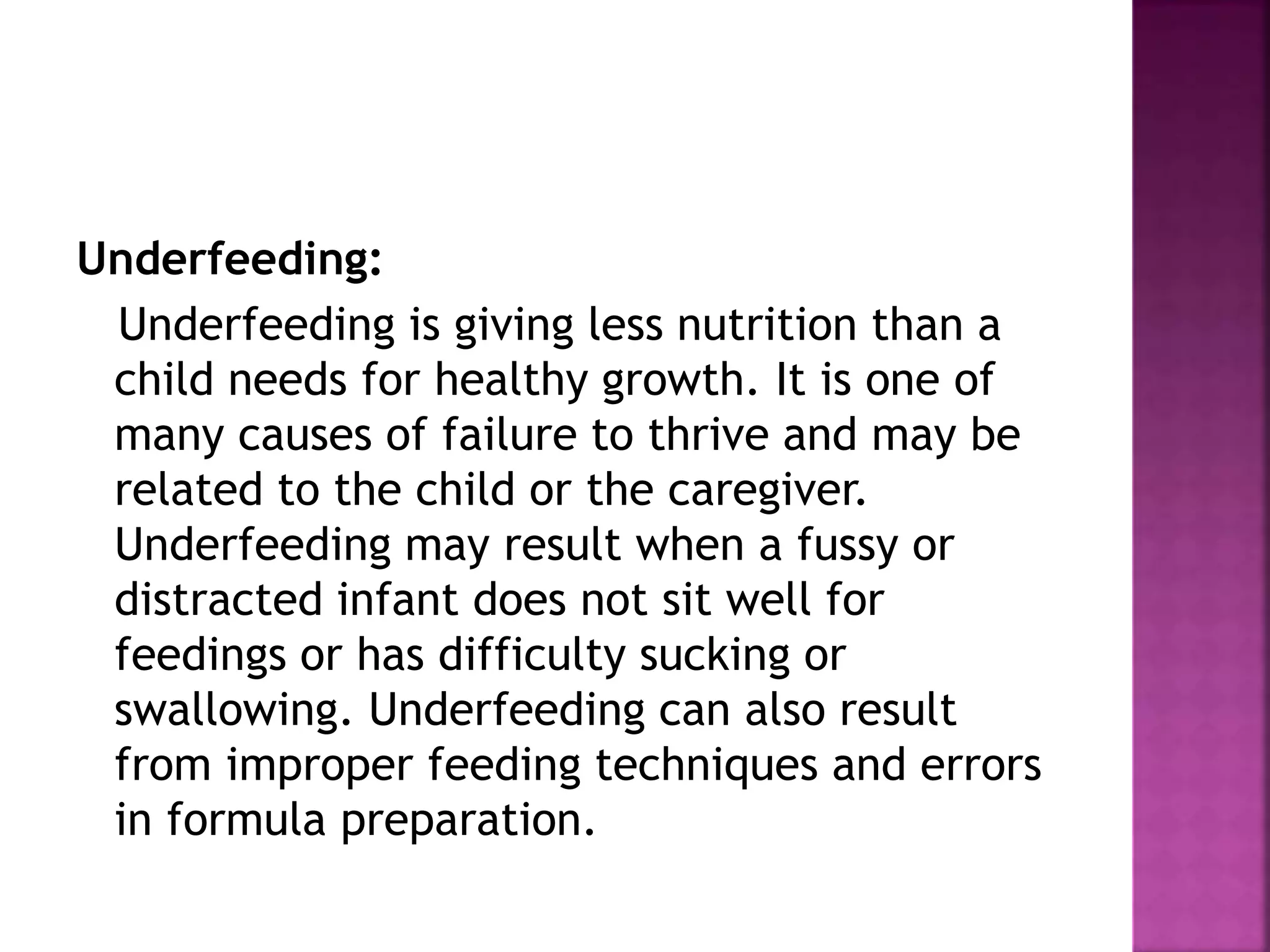Underfeeding:
Underfeeding is giving less nutrition than a
child needs for healthy growth. It is one of
many causes of failure to thrive and may be
related to the child or the caregiver.
Underfeeding may result when a fussy or
distracted infant does not sit well for
feedings or has difficulty sucking or
swallowing. Underfeeding can also result
from improper feeding techniques and errors
in formula preparation.
 