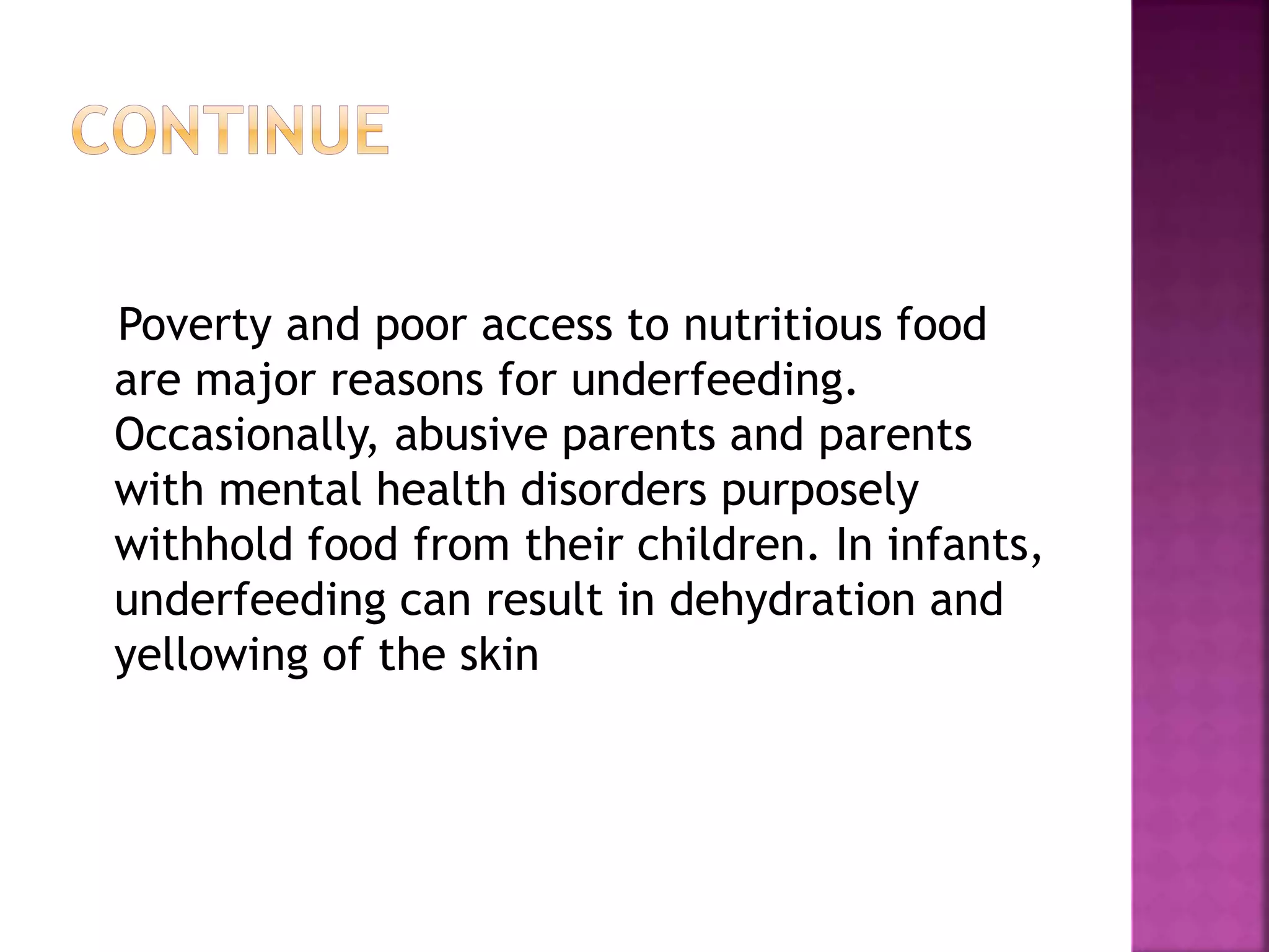 Poverty and poor access to nutritious food
are major reasons for underfeeding.
Occasionally, abusive parents and parents
with mental health disorders purposely
withhold food from their children. In infants,
underfeeding can result in dehydration and
yellowing of the skin
 