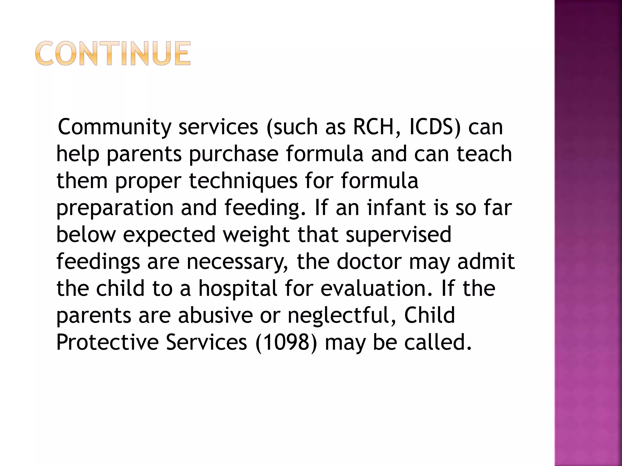 Community services (such as RCH, ICDS) can
help parents purchase formula and can teach
them proper techniques for formula
preparation and feeding. If an infant is so far
below expected weight that supervised
feedings are necessary, the doctor may admit
the child to a hospital for evaluation. If the
parents are abusive or neglectful, Child
Protective Services (1098) may be called.
 