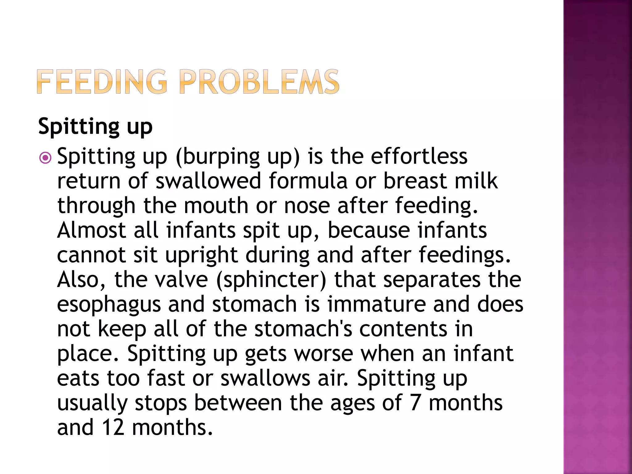 Spitting up
 Spitting up (burping up) is the effortless
return of swallowed formula or breast milk
through the mouth or nose after feeding.
Almost all infants spit up, because infants
cannot sit upright during and after feedings.
Also, the valve (sphincter) that separates the
esophagus and stomach is immature and does
not keep all of the stomach's contents in
place. Spitting up gets worse when an infant
eats too fast or swallows air. Spitting up
usually stops between the ages of 7 months
and 12 months.
 