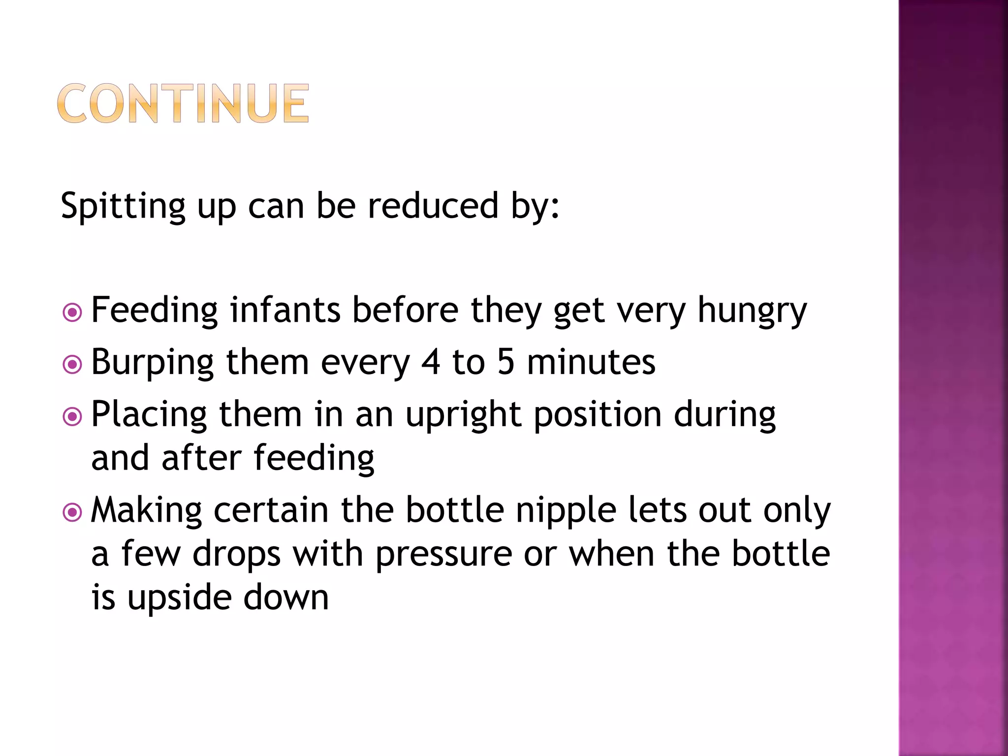 Spitting up can be reduced by:
 Feeding infants before they get very hungry
 Burping them every 4 to 5 minutes
 Placing them in an upright position during
and after feeding
 Making certain the bottle nipple lets out only
a few drops with pressure or when the bottle
is upside down
 