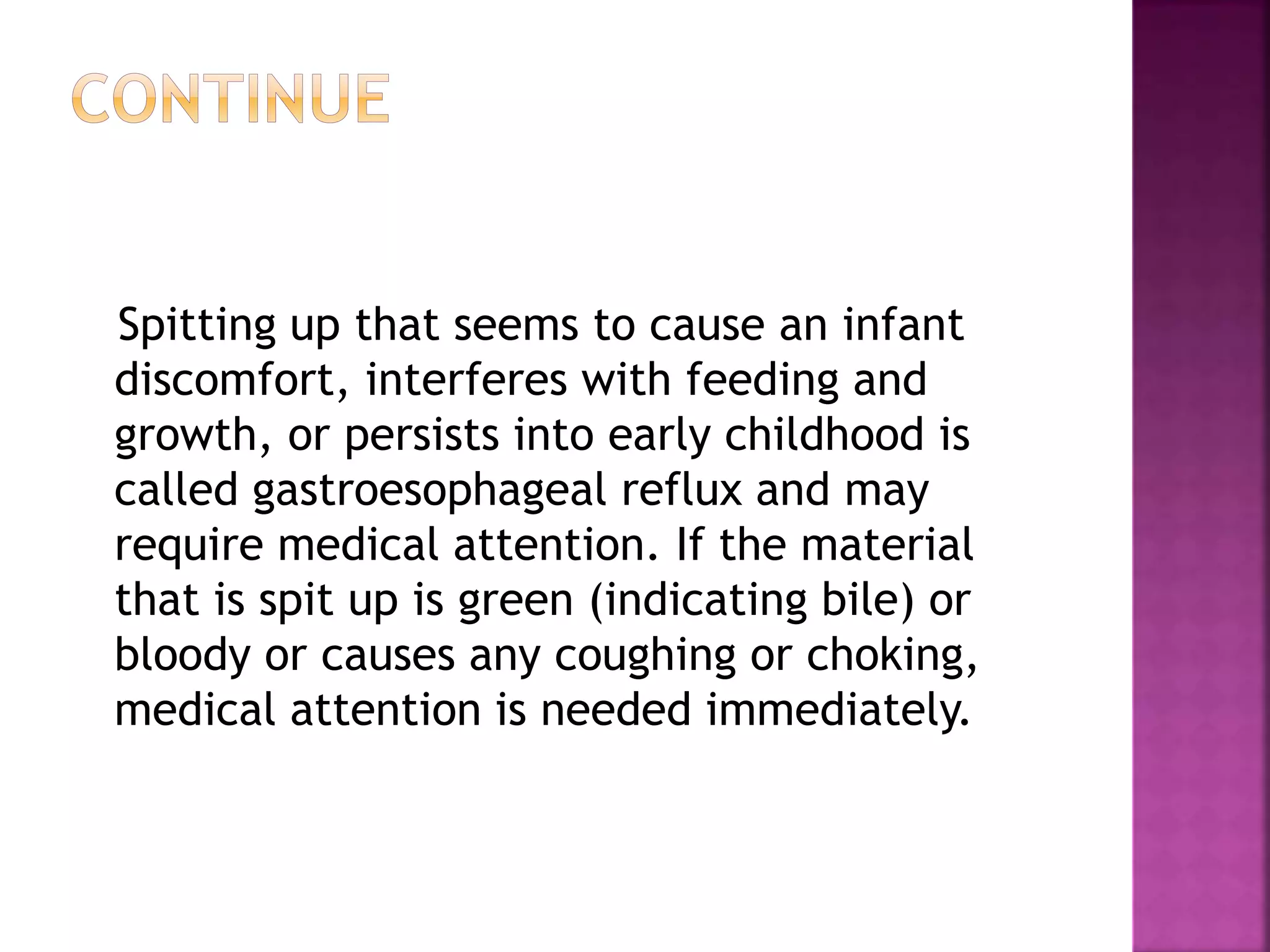 Spitting up that seems to cause an infant
discomfort, interferes with feeding and
growth, or persists into early childhood is
called gastroesophageal reflux and may
require medical attention. If the material
that is spit up is green (indicating bile) or
bloody or causes any coughing or choking,
medical attention is needed immediately.
 
