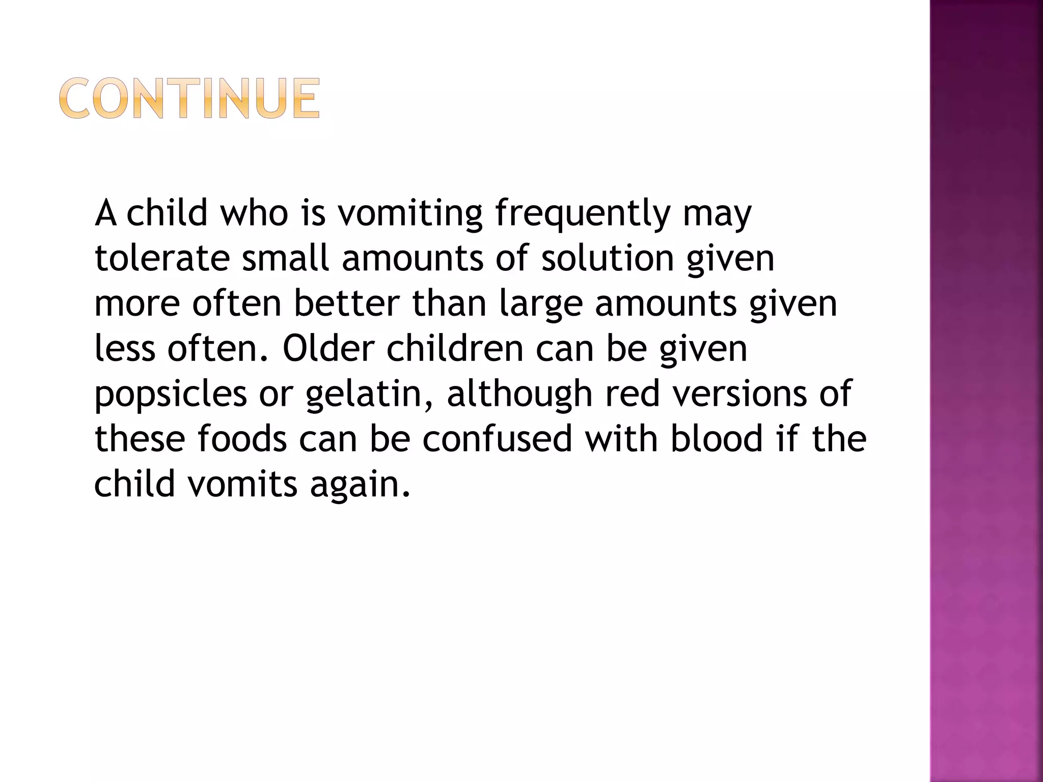 A child who is vomiting frequently may
tolerate small amounts of solution given
more often better than large amounts given
less often. Older children can be given
popsicles or gelatin, although red versions of
these foods can be confused with blood if the
child vomits again.
 