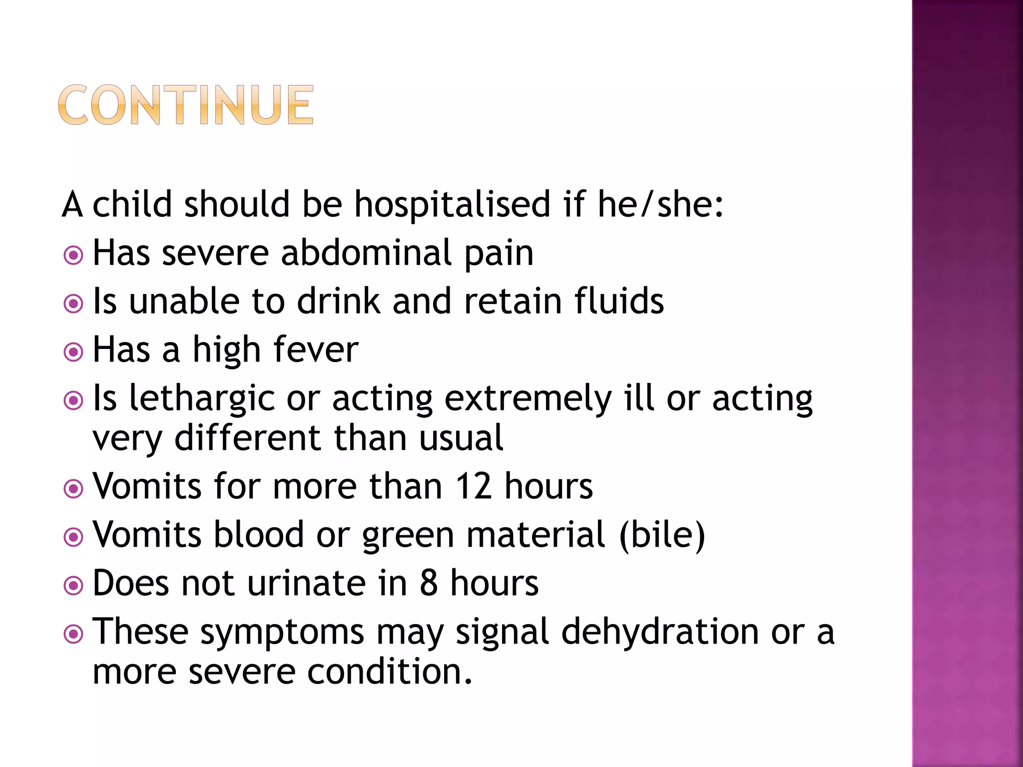 A child should be hospitalised if he/she:
 Has severe abdominal pain
 Is unable to drink and retain fluids
 Has a high fever
 Is lethargic or acting extremely ill or acting
very different than usual
 Vomits for more than 12 hours
 Vomits blood or green material (bile)
 Does not urinate in 8 hours
 These symptoms may signal dehydration or a
more severe condition.
 