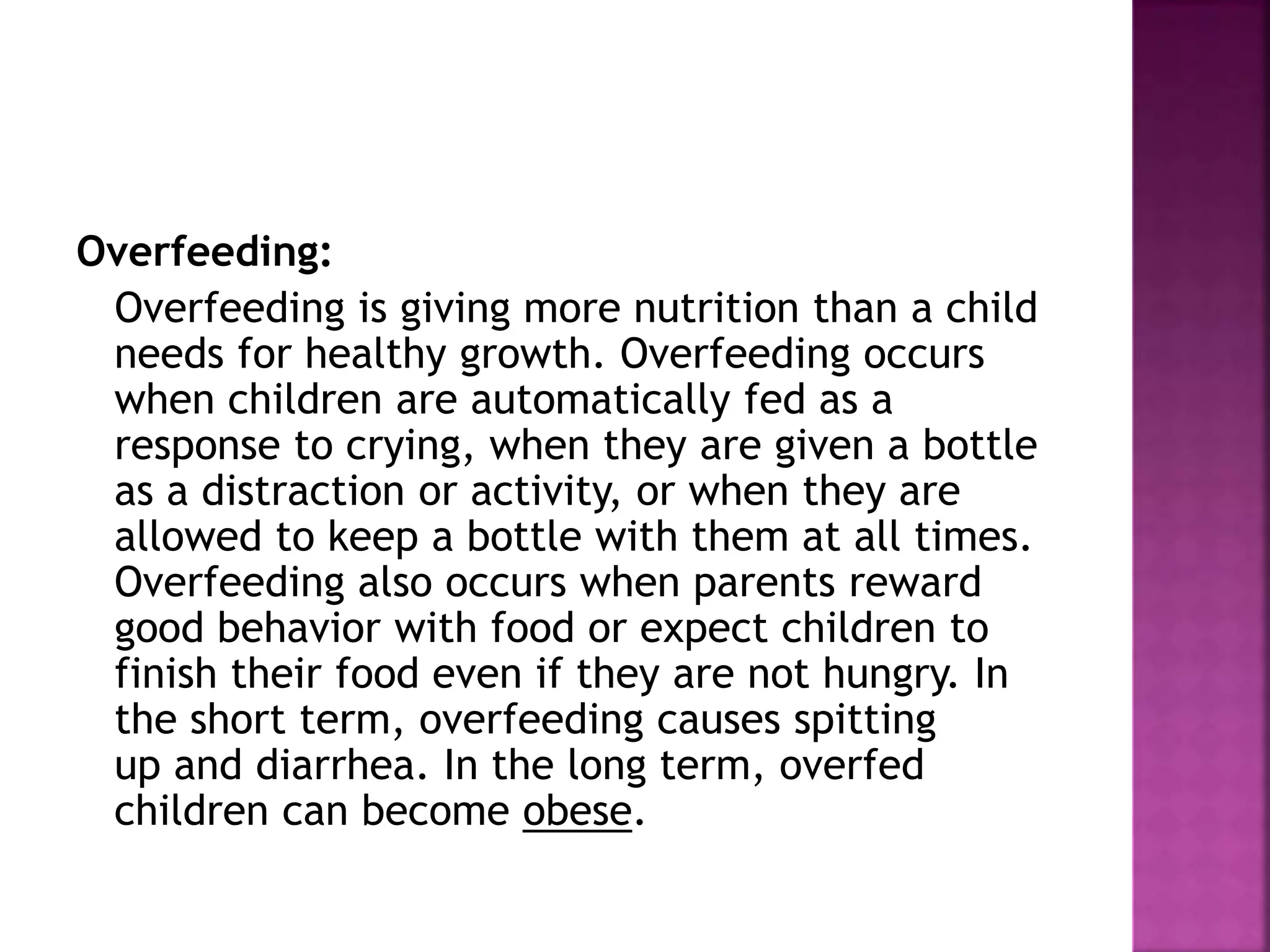 Overfeeding:
Overfeeding is giving more nutrition than a child
needs for healthy growth. Overfeeding occurs
when children are automatically fed as a
response to crying, when they are given a bottle
as a distraction or activity, or when they are
allowed to keep a bottle with them at all times.
Overfeeding also occurs when parents reward
good behavior with food or expect children to
finish their food even if they are not hungry. In
the short term, overfeeding causes spitting
up and diarrhea. In the long term, overfed
children can become obese.
 