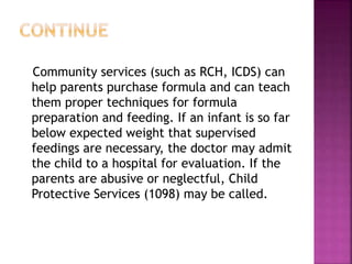 Community services (such as RCH, ICDS) can
help parents purchase formula and can teach
them proper techniques for formula
preparation and feeding. If an infant is so far
below expected weight that supervised
feedings are necessary, the doctor may admit
the child to a hospital for evaluation. If the
parents are abusive or neglectful, Child
Protective Services (1098) may be called.
 