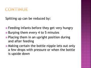 Spitting up can be reduced by:
 Feeding infants before they get very hungry
 Burping them every 4 to 5 minutes
 Placing them in an upright position during
and after feeding
 Making certain the bottle nipple lets out only
a few drops with pressure or when the bottle
is upside down
 