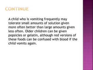 A child who is vomiting frequently may
tolerate small amounts of solution given
more often better than large amounts given
less often. Older children can be given
popsicles or gelatin, although red versions of
these foods can be confused with blood if the
child vomits again.
 