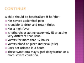 A child should be hospitalised if he/she:
 Has severe abdominal pain
 Is unable to drink and retain fluids
 Has a high fever
 Is lethargic or acting extremely ill or acting
very different than usual
 Vomits for more than 12 hours
 Vomits blood or green material (bile)
 Does not urinate in 8 hours
 These symptoms may signal dehydration or a
more severe condition.
 