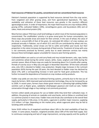 Feed resources of Pakistan for poultry, conventional and non conventional feed resources
Pakistan's livestock population is supported by feed resources derived from the crop sector,
from rangeland and other grazing areas, and from agroindustrial byproducts. The type,
availability and utilization of these feed resources vary greatly in the country's different
agroecological zones. In order of importance, the major feed resources are crop residues (46%),
grazing (27%), cultivated fodders (19%), cereal/legume grains and by-products (6%) and oil
cakes, meals and animal protein (2%).
Most farmers (about 75%) have small land holdings on which most of the livestock population is
concentrated. The smallholders' priority is to grow cereal grain for human consumption, but
these crops also provide straw and stover for their animals. In the case of wheat, the value of
the straw is around 60% of that of the grain. An estimated 40 million t of crop residues are
produced annually in Pakistan, out of which 52.5 and 22% are contributed by wheat and rice,
respectively. Traditionally, cereal straws are fed to cattle and buffalo year-round, but their
proportion in the ration increases during periods of feed scarcity. Treatment of straw with urea
is not commonly practiced by farmers, partly due to weak extension services but mainly
because these technologies appear unsuitable for resource-poor farming systems.
Cultivated fodders are used as cut-and-carry feeds and may include berseem, oats, rape, barley
and sometimes wheat during the winter season, while, maize, sorghum and millet during the
summer season. Most of these crops are ready for harvesting about 2 to 3 months after sowing.
Periods of scarcity occur in May-July and again in November-December. Of the total cultivated
area, only 13% is devoted to fodder crop production. Despite large increases in the ruminant
population (62%) during the past 20 years, the land devoted to fodder crops has declined by
about 17%, with a corresponding increase in land used for food grain production. This has
further increased the dependence of livestock on crop residues and by-products.
Fodder crop yields are very low in traditional farming systems, primarily due to the low use of
inputs by farmers. With improved seed and production technology, they can be increased by up
to 250%. In recent years, farmers have shown great interest in cultivating high-yielding fodder
varieties such as Napier grass, sadabahar (Andropogon gayanus) and multi-cut oats. Fodder
conservation through silage or hay making is not commonly practiced.
Farmers collect weeds and grasses for use as fodder while they tend their cultivated crops. In
addition, the grazing of animals on roadsides and canal banks, and on fallow or unutilized land
is a common practice in most areas. Fodder trees and shrubs also contribute to the overall feed
supply, particularly in hilly areas. In the plains, sugarcane is another major resource, supplying
13.3 million t of tops. Depending on the market price, whole sugarcane plant may be fed to
lactating cattle and buffalo.
Some 24.83 million ha of rangeland contribute about 16% to the total availability of feed dry
matter. In some places, however, rangeland provides about 30% of the total feed supply. Due
to continuous overgrazing and lack of range improvement, carrying capacity and the quality of
 