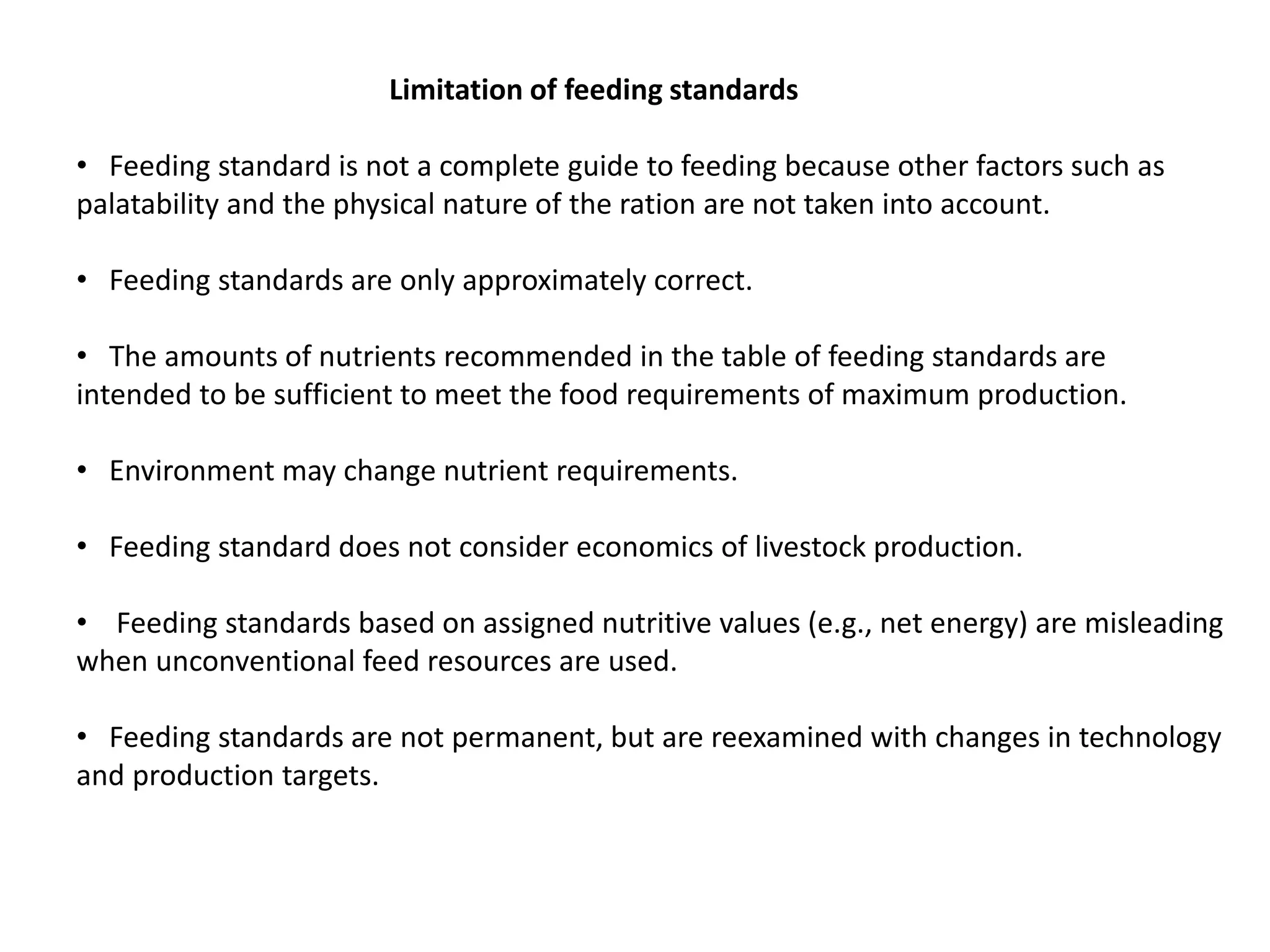 Limitation of feeding standards
• Feeding standard is not a complete guide to feeding because other factors such as
palatability and the physical nature of the ration are not taken into account.
• Feeding standards are only approximately correct.
• The amounts of nutrients recommended in the table of feeding standards are
intended to be sufficient to meet the food requirements of maximum production.
• Environment may change nutrient requirements.
• Feeding standard does not consider economics of livestock production.
• Feeding standards based on assigned nutritive values (e.g., net energy) are misleading
when unconventional feed resources are used.
• Feeding standards are not permanent, but are reexamined with changes in technology
and production targets.
 