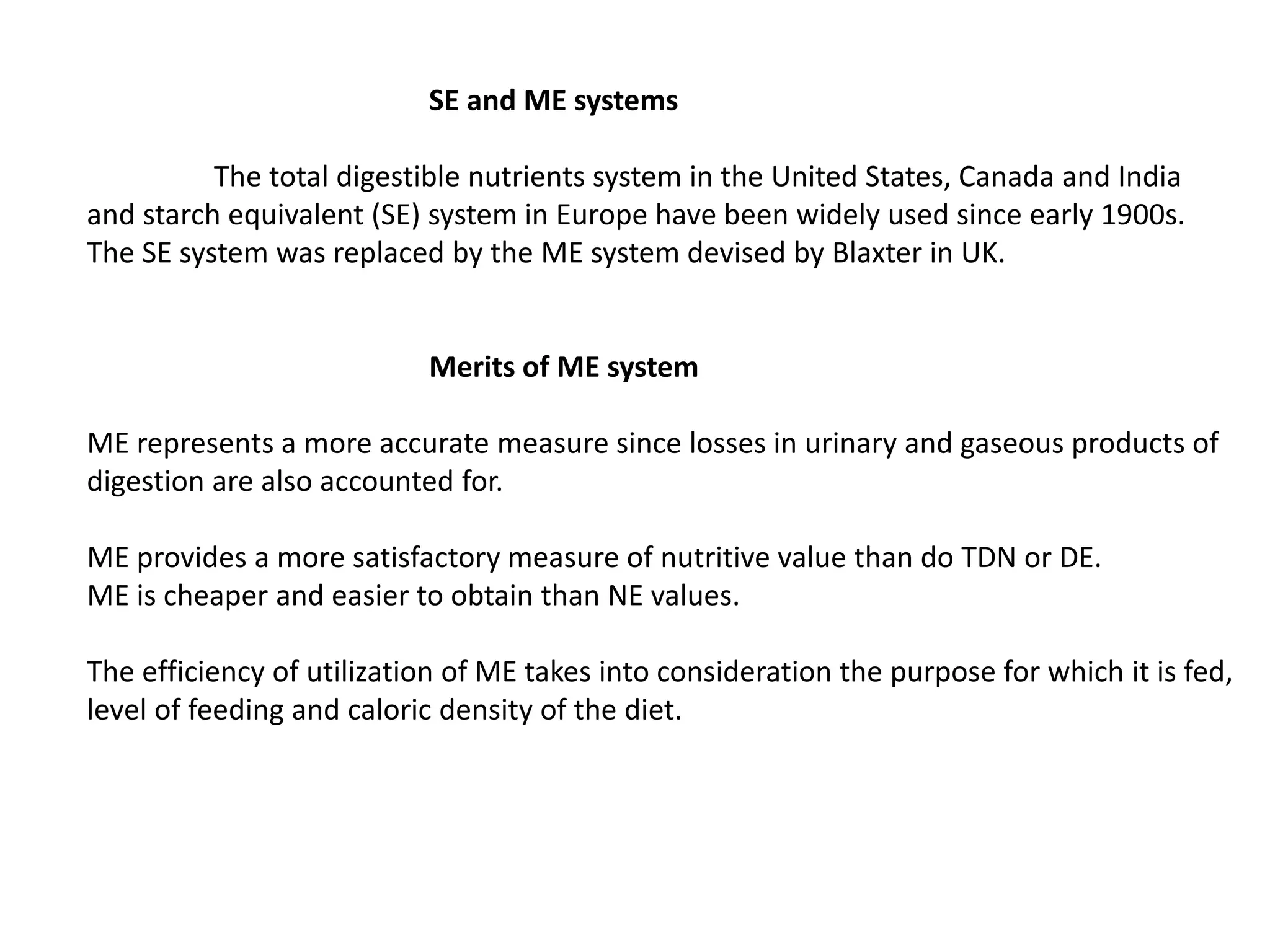 SE and ME systems
The total digestible nutrients system in the United States, Canada and India
and starch equivalent (SE) system in Europe have been widely used since early 1900s.
The SE system was replaced by the ME system devised by Blaxter in UK.
Merits of ME system
ME represents a more accurate measure since losses in urinary and gaseous products of
digestion are also accounted for.
ME provides a more satisfactory measure of nutritive value than do TDN or DE.
ME is cheaper and easier to obtain than NE values.
The efficiency of utilization of ME takes into consideration the purpose for which it is fed,
level of feeding and caloric density of the diet.
 