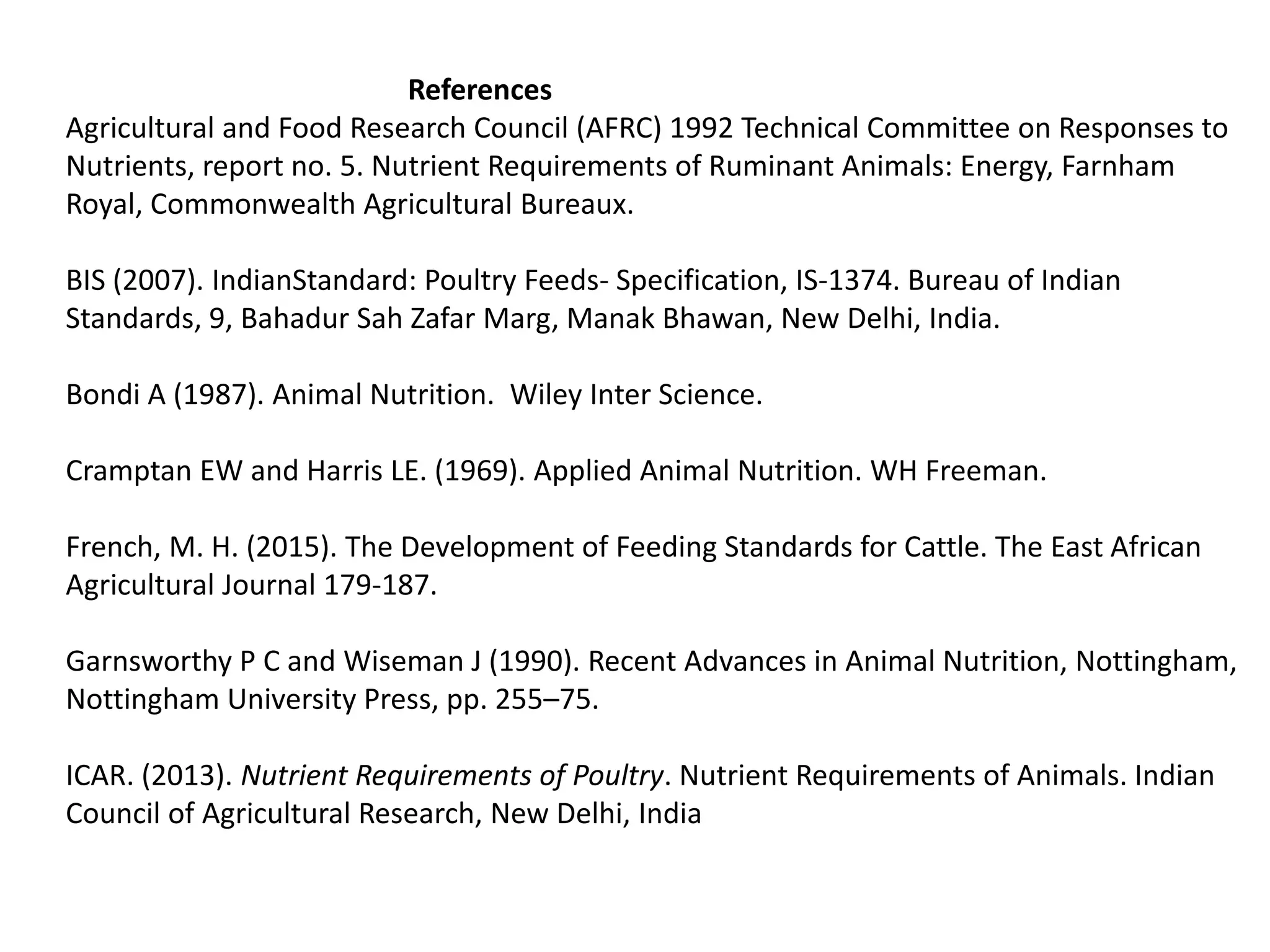 References
Agricultural and Food Research Council (AFRC) 1992 Technical Committee on Responses to
Nutrients, report no. 5. Nutrient Requirements of Ruminant Animals: Energy, Farnham
Royal, Commonwealth Agricultural Bureaux.
BIS (2007). IndianStandard: Poultry Feeds- Specification, IS-1374. Bureau of Indian
Standards, 9, Bahadur Sah Zafar Marg, Manak Bhawan, New Delhi, India.
Bondi A (1987). Animal Nutrition. Wiley Inter Science.
Cramptan EW and Harris LE. (1969). Applied Animal Nutrition. WH Freeman.
French, M. H. (2015). The Development of Feeding Standards for Cattle. The East African
Agricultural Journal 179-187.
Garnsworthy P C and Wiseman J (1990). Recent Advances in Animal Nutrition, Nottingham,
Nottingham University Press, pp. 255–75.
ICAR. (2013). Nutrient Requirements of Poultry. Nutrient Requirements of Animals. Indian
Council of Agricultural Research, New Delhi, India
 