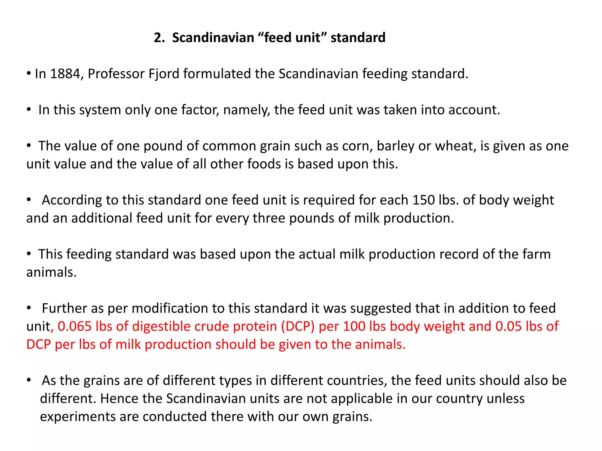 2. Scandinavian “feed unit” standard
• In 1884, Professor Fjord formulated the Scandinavian feeding standard.
• In this system only one factor, namely, the feed unit was taken into account.
• The value of one pound of common grain such as corn, barley or wheat, is given as one
unit value and the value of all other foods is based upon this.
• According to this standard one feed unit is required for each 150 lbs. of body weight
and an additional feed unit for every three pounds of milk production.
• This feeding standard was based upon the actual milk production record of the farm
animals.
• Further as per modification to this standard it was suggested that in addition to feed
unit, 0.065 lbs of digestible crude protein (DCP) per 100 lbs body weight and 0.05 lbs of
DCP per lbs of milk production should be given to the animals.
• As the grains are of different types in different countries, the feed units should also be
different. Hence the Scandinavian units are not applicable in our country unless
experiments are conducted there with our own grains.
 