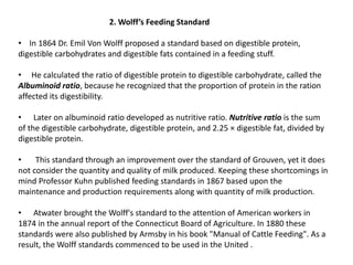 2. Wolff’s Feeding Standard
• In 1864 Dr. Emil Von Wolff proposed a standard based on digestible protein,
digestible carbohydrates and digestible fats contained in a feeding stuff.
• He calculated the ratio of digestible protein to digestible carbohydrate, called the
Albuminoid ratio, because he recognized that the proportion of protein in the ration
affected its digestibility.
• Later on albuminoid ratio developed as nutritive ratio. Nutritive ratio is the sum
of the digestible carbohydrate, digestible protein, and 2.25 × digestible fat, divided by
digestible protein.
• This standard through an improvement over the standard of Grouven, yet it does
not consider the quantity and quality of milk produced. Keeping these shortcomings in
mind Professor Kuhn published feeding standards in 1867 based upon the
maintenance and production requirements along with quantity of milk production.
• Atwater brought the Wolff's standard to the attention of American workers in
1874 in the annual report of the Connecticut Board of Agriculture. In 1880 these
standards were also published by Armsby in his book "Manual of Cattle Feeding". As a
result, the Wolff standards commenced to be used in the United .
 