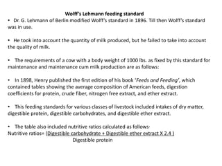 Wolff’s Lehmann feeding standard
• Dr. G. Lehmann of Berlin modified Wolff’s standard in 1896. Till then Wolff’s standard
was in use.
• He took into account the quantity of milk produced, but he failed to take into account
the quality of milk.
• The requirements of a cow with a body weight of 1000 lbs. as fixed by this standard for
maintenance and maintenance cum milk production are as follows:
• In 1898, Henry published the first edition of his book ‘Feeds and Feeding’, which
contained tables showing the average composition of American feeds, digestion
coefficients for protein, crude fiber, nitrogen free extract, and ether extract.
• This feeding standards for various classes of livestock included intakes of dry matter,
digestible protein, digestible carbohydrates, and digestible ether extract.
• The table also included nutritive ratios calculated as follows·
Nutritive ratios= (Digestible carbohydrate + Digestible ether extract X 2.4 )
Digestible protein
 