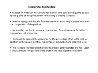 Haecker’s feeding standard
• Haecker an American worker who for the first time considered quality as well
as the quality of milk produced in formulating a feeding standard.
• Haecker recognized that the food requirements must vary in accordance with
the composition of the product.
• He was also the first to separate requirements for maintenance form the
requirements of production.
• He took into account the allowance for the percentage of fat in the milk in
addition to the requirement for maintenance, production and total milk yield.
• His standard included digestible crude protein, carbohydrates and fats. Later
it was expressed in digestible crude protein and total digestible nutrients
 