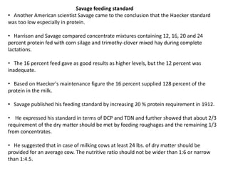Savage feeding standard
• Another American scientist Savage came to the conclusion that the Haecker standard
was too low especially in protein.
• Harrison and Savage compared concentrate mixtures containing 12, 16, 20 and 24
percent protein fed with corn silage and trimothy-clover mixed hay during complete
lactations.
• The 16 percent feed gave as good results as higher levels, but the 12 percent was
inadequate.
• Based on Haecker's maintenance figure the 16 percent supplied 128 percent of the
protein in the milk.
• Savage published his feeding standard by increasing 20 % protein requirement in 1912.
• He expressed his standard in terms of DCP and TDN and further showed that about 2/3
requirement of the dry matter should be met by feeding roughages and the remaining 1/3
from concentrates.
• He suggested that in case of milking cows at least 24 lbs. of dry matter should be
provided for an average cow. The nutritive ratio should not be wider than 1:6 or narrow
than 1:4.5.
 