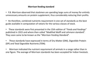Morrison feeding standard
• F.B. Morrison observed that stockmen are spending large sums of money for entirely
unnecessary amounts on protein supplement, thus considerably reducing their profits.
• He therefore, combined nutrients requirement in one set of standards as the best
guide available in computation of rations for the various classes of stock.
• These standards were first presented in the 15th edition of “Feeds and Feedings”
published in 1915 and where then called “Modified Wolff and Lehmann standard”.
They soon came to be known as the “Morrison Feeding Standard”.
• These standards have expressed in terms of Dry Matter (DM), Digestible Protein
(DP) and Total Digestible Nutrients (TDN).
• Morrison indicated the nutrient requirement of animals in a range rather than in
one figure. The average of Morrison standards has been accepted for Indian livestock.
 