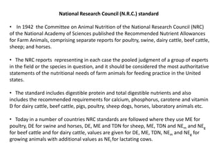 National Research Council (N.R.C.) standard
• In 1942 the Committee on Animal Nutrition of the National Research Council (NRC)
of the National Academy of Sciences published the Recommended Nutrient Allowances
for Farm Animals, comprising separate reports for poultry, swine, dairy cattle, beef cattle,
sheep; and horses.
• The NRC reports representing in each case the pooled judgment of a group of experts
in the field or the species in question, and it should be considered the most authoritative
statements of the nutritional needs of farm animals for feeding practice in the United
states.
• The standard includes digestible protein and total digestible nutrients and also
includes the recommended requirements for calcium, phosphorus, carotene and vitamin
D for dairy cattle, beef cattle, pigs, poultry, sheep dogs, horses, laboratory animals etc.
• Today in a number of countries NRC standards are followed where they use ME for
poultry, DE for swine and horses, DE, ME and TDN for sheep, ME, TDN and NEm and NEg
for beef cattle and for dairy cattle, values are given for DE, ME, TDN, NEm and NEg for
growing animals with additional values as NEl for lactating cows.
 