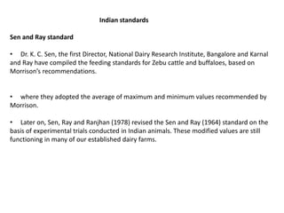 Indian standards
Sen and Ray standard
• Dr. K. C. Sen, the first Director, National Dairy Research Institute, Bangalore and Karnal
and Ray have compiled the feeding standards for Zebu cattle and buffaloes, based on
Morrison’s recommendations.
• where they adopted the average of maximum and minimum values recommended by
Morrison.
• Later on, Sen, Ray and Ranjhan (1978) revised the Sen and Ray (1964) standard on the
basis of experimental trials conducted in Indian animals. These modified values are still
functioning in many of our established dairy farms.
 