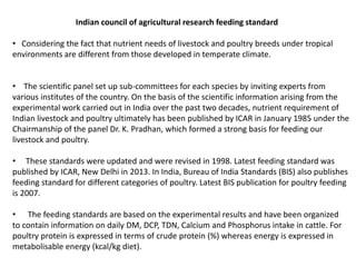 Indian council of agricultural research feeding standard
• Considering the fact that nutrient needs of livestock and poultry breeds under tropical
environments are different from those developed in temperate climate.
• The scientific panel set up sub-committees for each species by inviting experts from
various institutes of the country. On the basis of the scientific information arising from the
experimental work carried out in India over the past two decades, nutrient requirement of
Indian livestock and poultry ultimately has been published by ICAR in January 1985 under the
Chairmanship of the panel Dr. K. Pradhan, which formed a strong basis for feeding our
livestock and poultry.
• These standards were updated and were revised in 1998. Latest feeding standard was
published by ICAR, New Delhi in 2013. In India, Bureau of India Standards (BIS) also publishes
feeding standard for different categories of poultry. Latest BIS publication for poultry feeding
is 2007.
• The feeding standards are based on the experimental results and have been organized
to contain information on daily DM, DCP, TDN, Calcium and Phosphorus intake in cattle. For
poultry protein is expressed in terms of crude protein (%) whereas energy is expressed in
metabolisable energy (kcal/kg diet).
 
