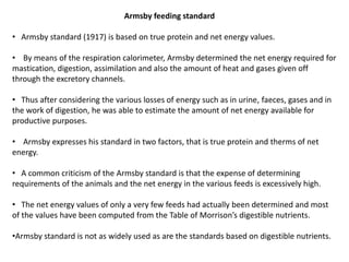 Armsby feeding standard
• Armsby standard (1917) is based on true protein and net energy values.
• By means of the respiration calorimeter, Armsby determined the net energy required for
mastication, digestion, assimilation and also the amount of heat and gases given off
through the excretory channels.
• Thus after considering the various losses of energy such as in urine, faeces, gases and in
the work of digestion, he was able to estimate the amount of net energy available for
productive purposes.
• Armsby expresses his standard in two factors, that is true protein and therms of net
energy.
• A common criticism of the Armsby standard is that the expense of determining
requirements of the animals and the net energy in the various feeds is excessively high.
• The net energy values of only a very few feeds had actually been determined and most
of the values have been computed from the Table of Morrison’s digestible nutrients.
•Armsby standard is not as widely used as are the standards based on digestible nutrients.
 