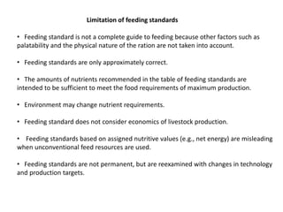 Limitation of feeding standards
• Feeding standard is not a complete guide to feeding because other factors such as
palatability and the physical nature of the ration are not taken into account.
• Feeding standards are only approximately correct.
• The amounts of nutrients recommended in the table of feeding standards are
intended to be sufficient to meet the food requirements of maximum production.
• Environment may change nutrient requirements.
• Feeding standard does not consider economics of livestock production.
• Feeding standards based on assigned nutritive values (e.g., net energy) are misleading
when unconventional feed resources are used.
• Feeding standards are not permanent, but are reexamined with changes in technology
and production targets.
 