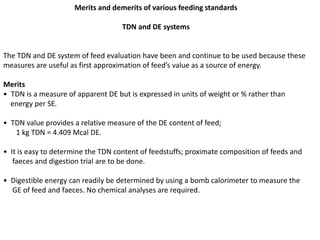 Merits and demerits of various feeding standards
TDN and DE systems
The TDN and DE system of feed evaluation have been and continue to be used because these
measures are useful as first approximation of feed’s value as a source of energy.
Merits
• TDN is a measure of apparent DE but is expressed in units of weight or % rather than
energy per SE.
• TDN value provides a relative measure of the DE content of feed;
1 kg TDN = 4.409 Mcal DE.
• It is easy to determine the TDN content of feedstuffs; proximate composition of feeds and
faeces and digestion trial are to be done.
• Digestible energy can readily be determined by using a bomb calorimeter to measure the
GE of feed and faeces. No chemical analyses are required.
 