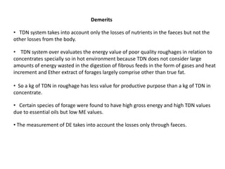 Demerits
• TDN system takes into account only the losses of nutrients in the faeces but not the
other losses from the body.
• TDN system over evaluates the energy value of poor quality roughages in relation to
concentrates specially so in hot environment because TDN does not consider large
amounts of energy wasted in the digestion of fibrous feeds in the form of gases and heat
increment and Ether extract of forages largely comprise other than true fat.
• So a kg of TDN in roughage has less value for productive purpose than a kg of TDN in
concentrate.
• Certain species of forage were found to have high gross energy and high TDN values
due to essential oils but low ME values.
• The measurement of DE takes into account the losses only through faeces.
 