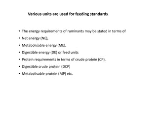 Various units are used for feeding standards
• The energy requirements of ruminants may be stated in terms of
• Net energy (NE),
• Metabolisable energy (ME),
• Digestible energy (DE) or feed units
• Protein requirements in terms of crude protein (CP),
• Digestible crude protein (DCP)
• Metabolisable protein (MP) etc.
 