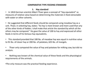 COMPARATIVE TYPE FEEDING STANDARD
1. Hay standard
• In 1810 German scientist Albert Thaer gave a concept of “hay equivalent” as
measures of relative value based on determining the materials in feed extractable
with water or other solvents.
• He suggested that different feeds should be compared using meadow hay as a
unit. Thaer, in selecting hay, states: "As hay is more known and more used than any
of the other kinds of fodder, I shall make that article the standard by which all the
others may be compared." He gave the value of 100 to hay and expressed all other
feeds in terms of his famous hay equivalents.
• This standard provided that 100 lbs. of meadow hay was equal in nutritive value
to 91 lbs. of clover hay or 200 lbs. of potatoes, 625 lbs. of mangels.
• Thaer only compared the value of hay and potatoes for milking cow, but did no
analysis.
• Nothing was known of the chemical value of these feeds and the physiological
requirements of the animals.
•The only measure was the practical feeding experience.
 