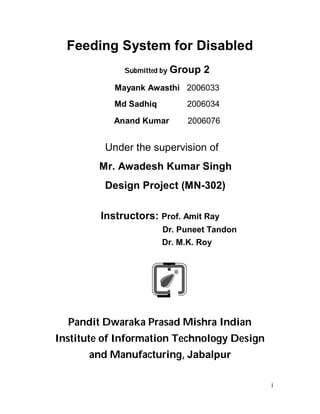 Feeding System for Disabled
              Submitted by Group   2
            Mayank Awasthi 2006033
            Md Sadhiq         2006034
            Anand Kumar       2006076


          Under the supervision of
        Mr. Awadesh Kumar Singh
          Design Project (MN-302)

         Instructors: Prof. Amit Ray
                        Dr. Puneet Tandon
                        Dr. M.K. Roy




  Pandit Dwaraka Prasad Mishra Indian
Institute of Information Technology Design
      and Manufacturing, Jabalpur

                                             i
 