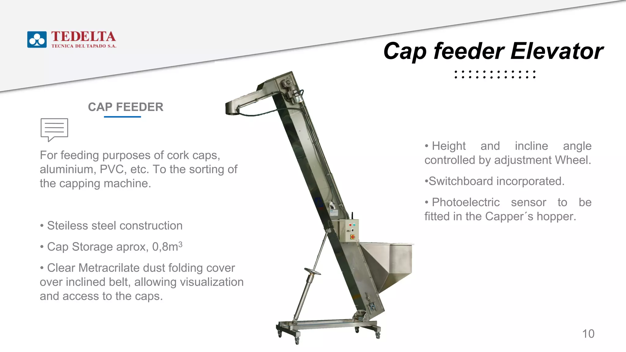 Cap feeder Elevator
For feeding purposes of cork caps,
aluminium, PVC, etc. To the sorting of
the capping machine.
• Steiless steel construction
• Cap Storage aprox, 0,8m3
• Clear Metracrilate dust folding cover
over inclined belt, allowing visualization
and access to the caps.
• Height and incline angle
controlled by adjustment Wheel.
•Switchboard incorporated.
• Photoelectric sensor to be
fitted in the Capper´s hopper.
CAP FEEDER
10
 