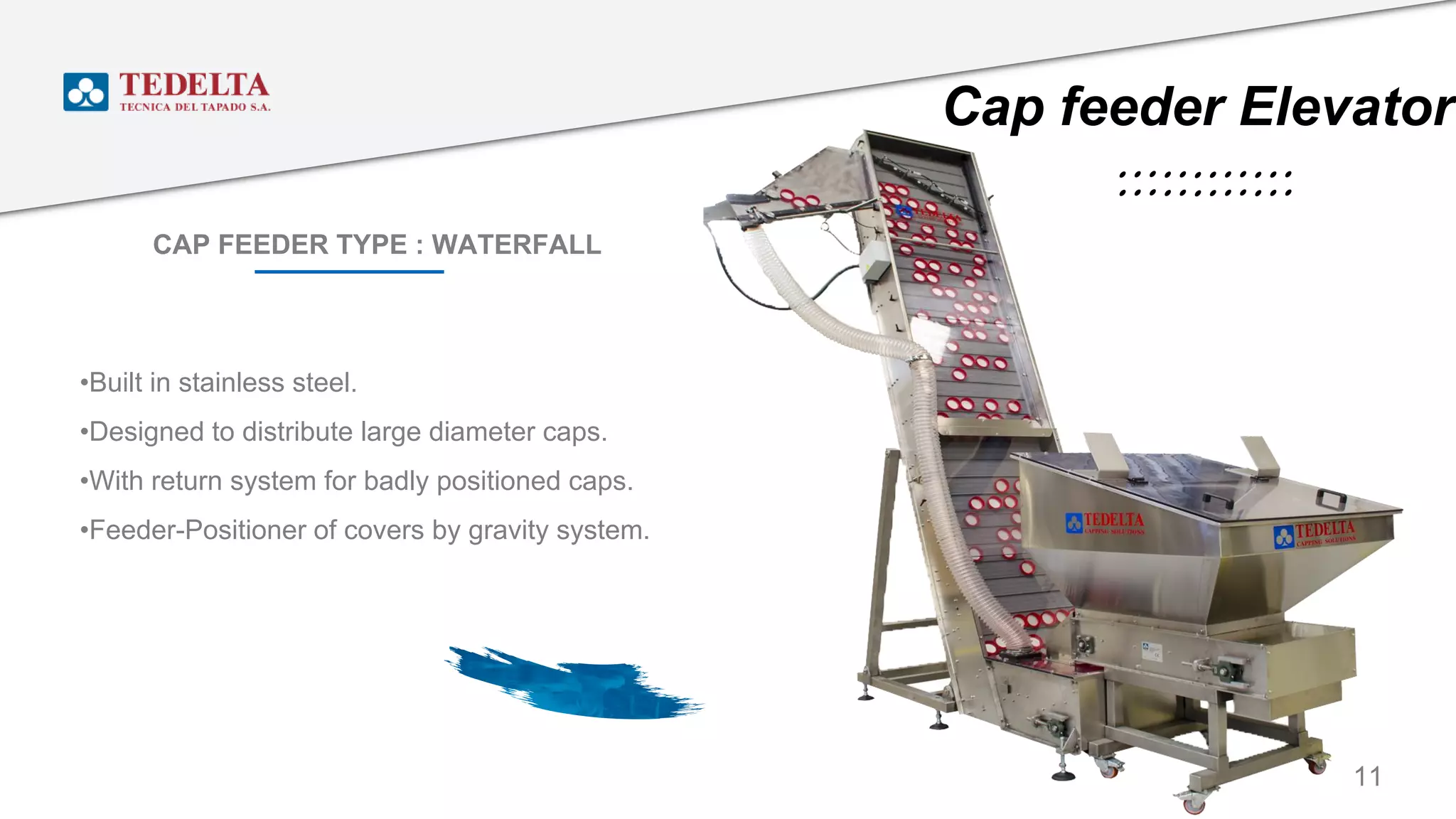 CAP FEEDER TYPE : WATERFALL
11
•Built in stainless steel.
•Designed to distribute large diameter caps.
•With return system for badly positioned caps.
•Feeder-Positioner of covers by gravity system.
Cap feeder Elevator
 