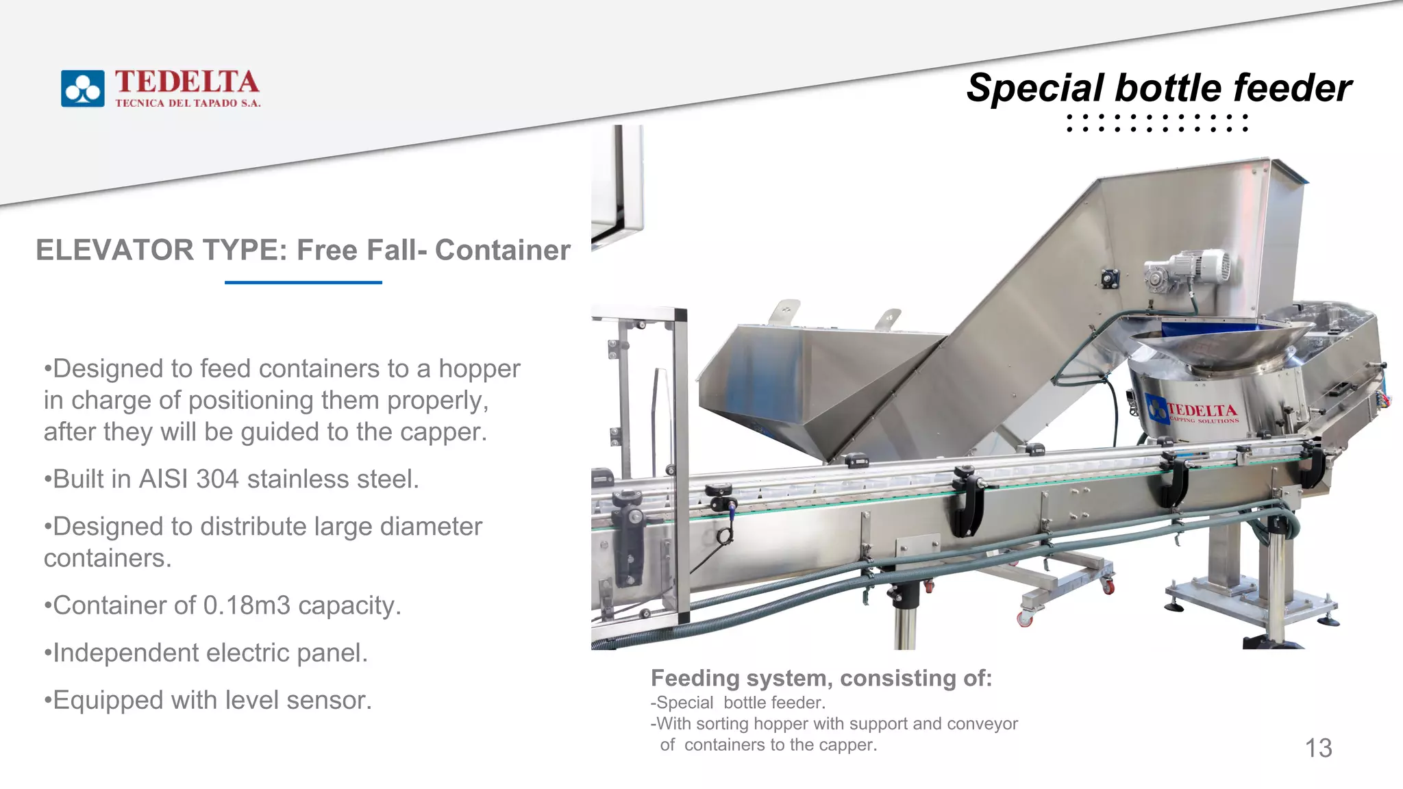 Special bottle feeder
ELEVATOR TYPE: Free Fall- Container
•Designed to feed containers to a hopper
in charge of positioning them properly,
after they will be guided to the capper.
•Built in AISI 304 stainless steel.
•Designed to distribute large diameter
containers.
•Container of 0.18m3 capacity.
•Independent electric panel.
•Equipped with level sensor.
13
Feeding system, consisting of:
-Special bottle feeder.
-With sorting hopper with support and conveyor
of containers to the capper.
 