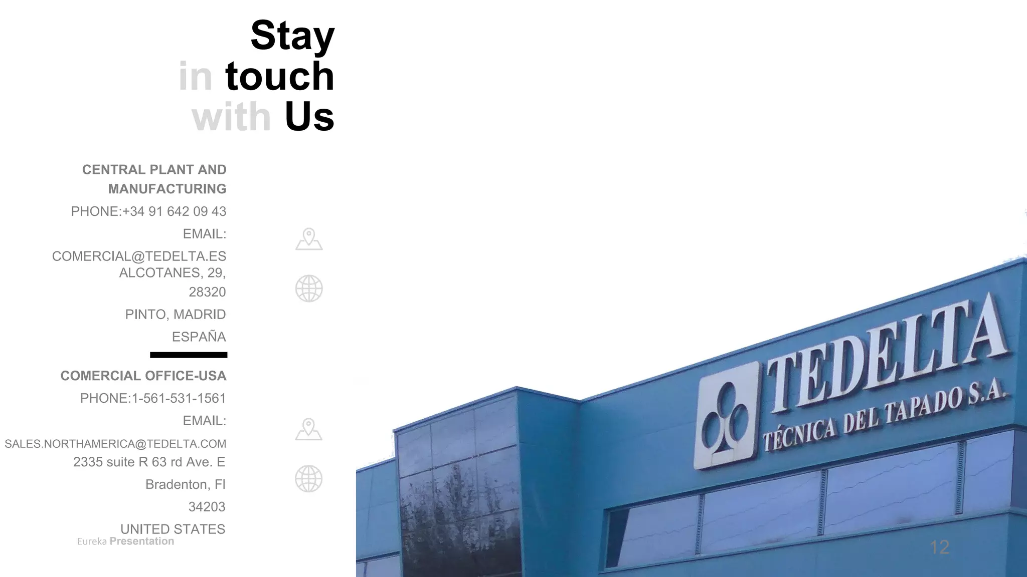Eureka Presentation 17
Stay
in touch
with Us
CENTRAL PLANT AND
MANUFACTURING
PHONE:+34 91 642 09 43
EMAIL:
COMERCIAL@TEDELTA.ES
ALCOTANES, 29,
28320
PINTO, MADRID
ESPAÑA
COMERCIAL OFFICE-USA
PHONE:1-561-531-1561
EMAIL:
SALES.NORTHAMERICA@TEDELTA.COM
2335 suite R 63 rd Ave. E
Bradenton, Fl
34203
UNITED STATES
12
 