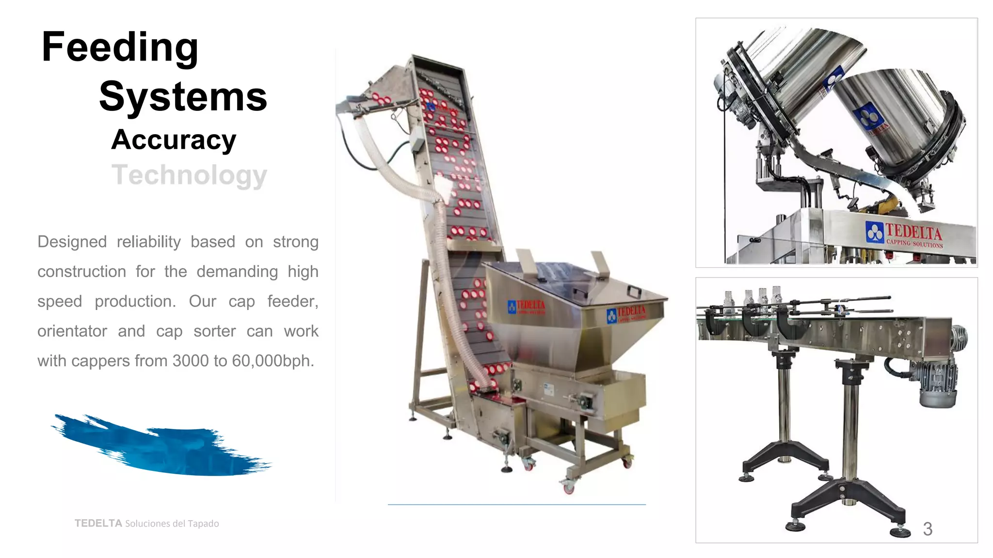 TEDELTA Soluciones del Tapado
Designed reliability based on strong
construction for the demanding high
speed production. Our cap feeder,
orientator and cap sorter can work
with cappers from 3000 to 60,000bph.
Accuracy
Technology
Feeding
Systems
3
 