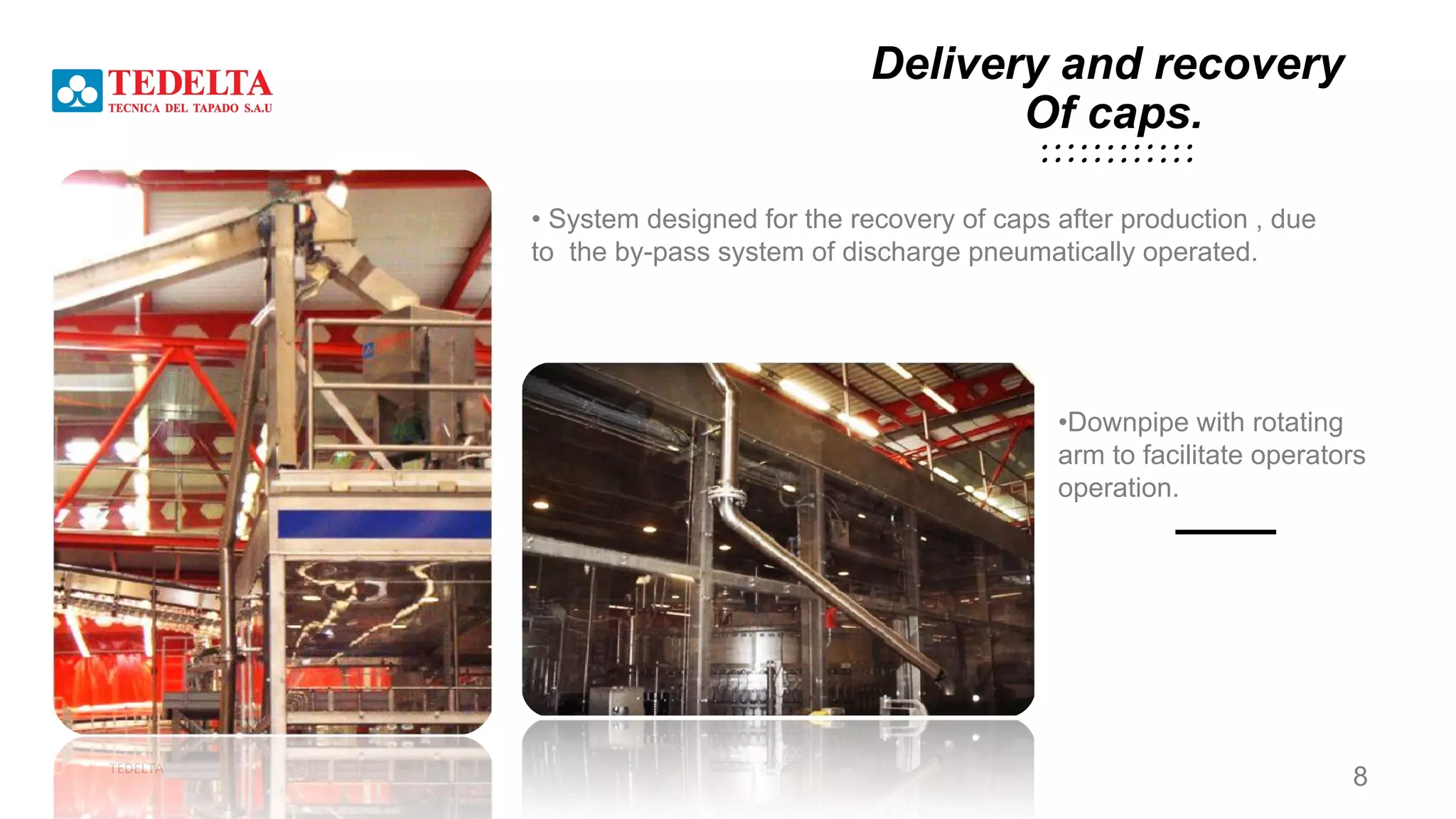 TEDELTA
• System designed for the recovery of caps after production , due
to the by-pass system of discharge pneumatically operated.
•Downpipe with rotating
arm to facilitate operators
operation.
Delivery and recovery
Of caps.
8
 
