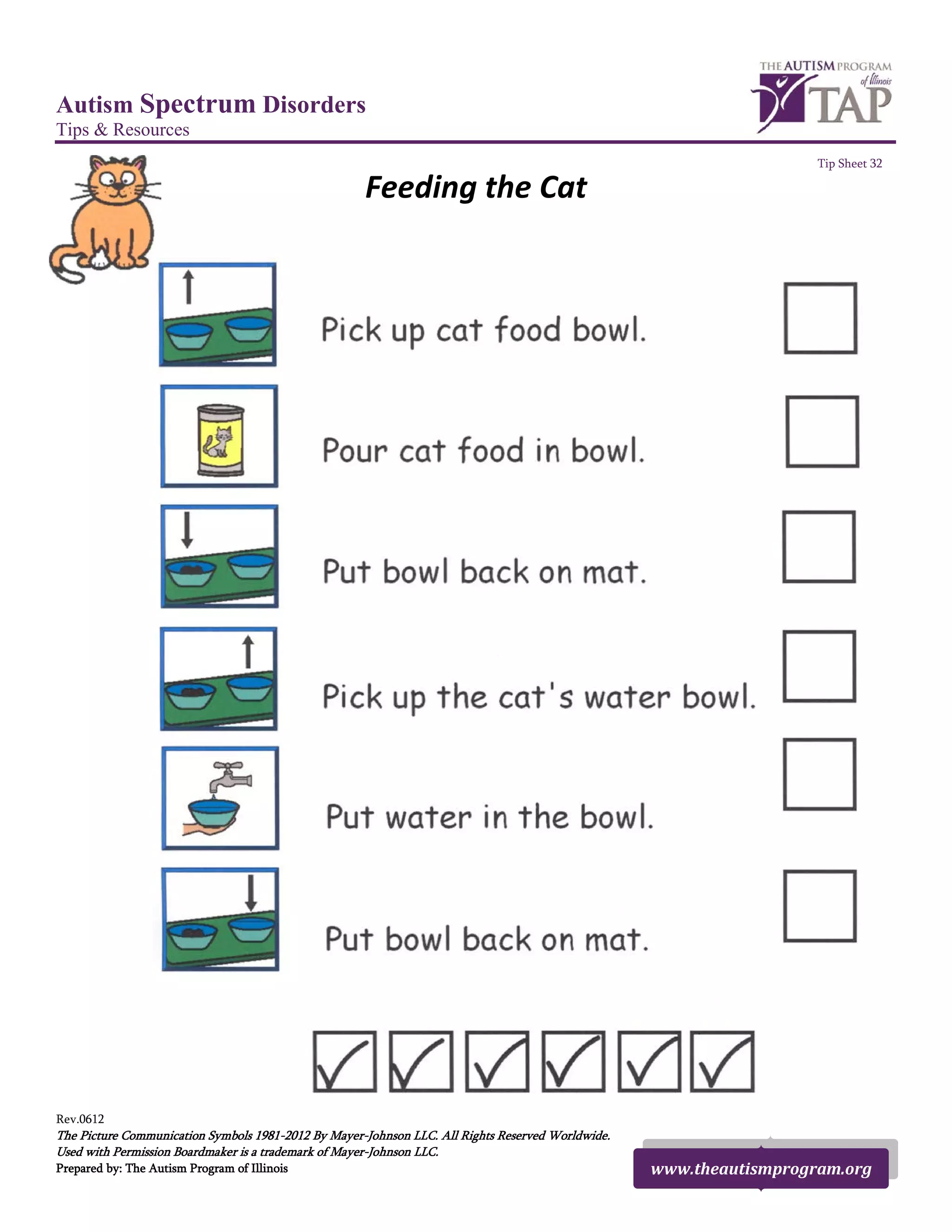 Autism Spectrum Disorders
Tips & Resources
Tip Sheet 32
Feeding the Cat
Rev.0612
The Picture Communication Symbols 1981-2012 By Mayer-Johnson LLC. All Rights Reserved Worldwide.
Used with Permission Boardmaker is a trademark of Mayer-Johnson LLC.
Prepared by: The Autism Program of Illinois www.theautismprogram.org