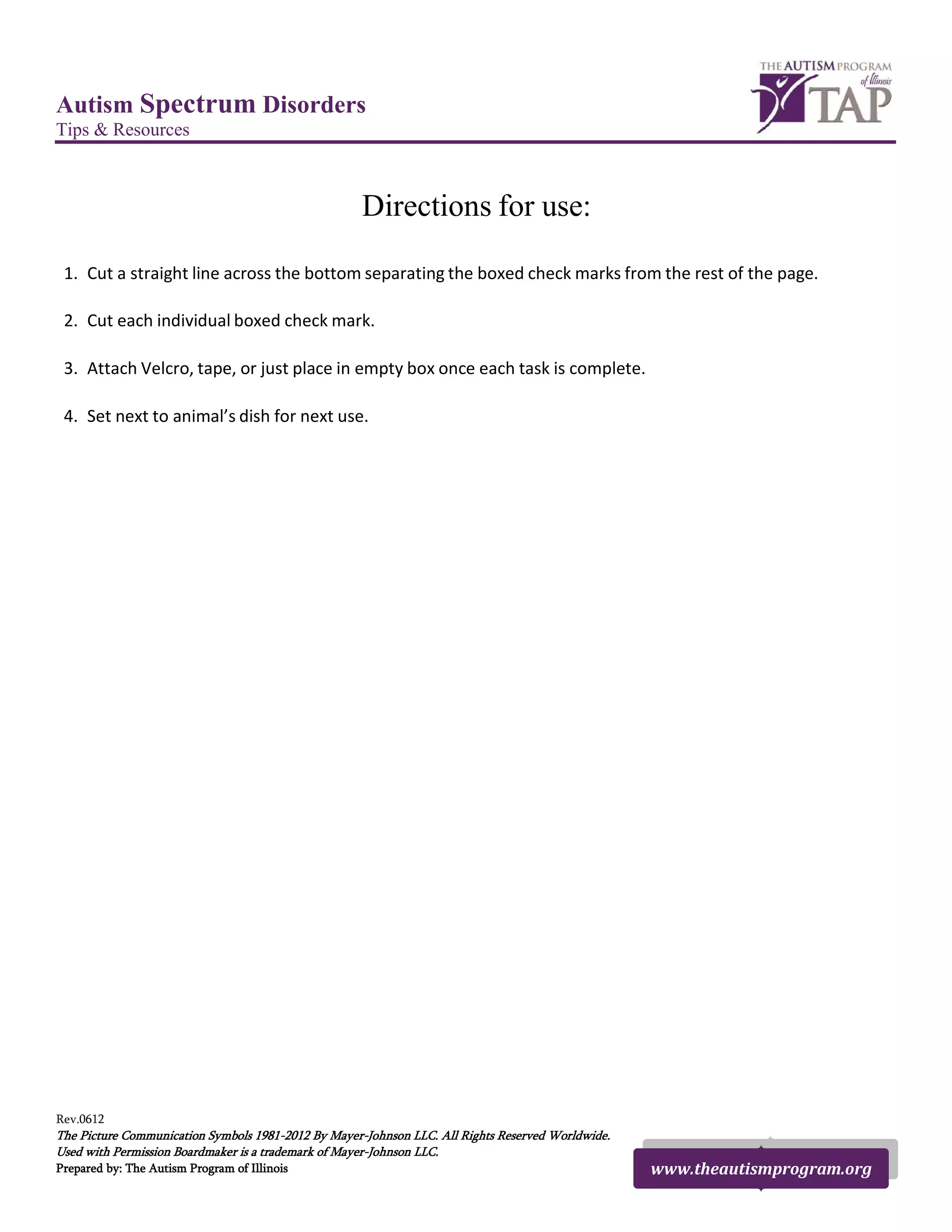 Autism Spectrum Disorders
Tips & Resources
Directions for use:
1. Cut a straight line across the bottom separating the boxed check marks from the rest of the page.
2. Cut each individual boxed check mark.
3. Attach Velcro, tape, or just place in empty box once each task is complete.
4. Set next to animal’s dish for next use.
Rev.0612
The Picture Communication Symbols 1981-2012 By Mayer-Johnson LLC. All Rights Reserved Worldwide.
Used with Permission Boardmaker is a trademark of Mayer-Johnson LLC.
Prepared by: The Autism Program of Illinois www.theautismprogram.org