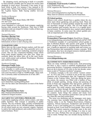 By shopping wisely and buying in bulk it is possible                National Resource:
to feed yourself a healthy diet for much less money then               Community Food Security Coalition.
shopping in retail stores. Personally I buy many of my                 www.foodsecurity.org
basic foods in bulk. For instance I buy oatmeal in 50-                 CFSC organizes the National Farm to Cafeteria Program.
pound sacks. When I had a family I purchased honey by
the 5-gallon bucket. Bulk buying enables low-cost                      National Resource:
meals.                                                                 www.reinvestinginamerica.org/faqs/ria_063.asp
                                                                       Many farm-to-cafeteria resources can be found here.
Northwest Resource:                                                    ---------------------------------------------------------------------
Azure Standard                                                         25) School gardens.
79709 Dufur Valley Road, Dufur, OR 97021                               Almost every school should have a garden where the stu-
541-467-2230                                                           dents learn about gardening and growing food. There are
www.azurestandard.com                                                  tens of thousands of school gardens around the world, but
Azure Standard is a wholesale food company supplying                   not anywhere enough of them. The US had hardly any
buying clubs around the Northwest. They have a $400                    school gardens until recently, but now it is a rapidly grow-
minimum order per dropoff if within 3 miles of their reg-              ing movement. Permaculturists have started school gardens
ular delivery route.                                                   in many countries. In some cases the school gardens pro-
                                                                       vide an important part of the students' diet.
National Resource:
Starting a Buying Club                                                 Northwest Example:
www.coopdirectory.org/                                                 Permaculture Classroom Project, Hood River, Oregon
#What%20Is%20A%20Buying%20Club?                                        www.kidsgardening.com/school/registrydetails.taf?id=3948
Information on how to start a buying club.                             A Northwest example of a permaculture school garden is
--------------------------------------------------------------------   that of Michael Becker who teaches sixth grade in Hood
23) BARTER FAIRS                                                       River, Oregon. He directs the Permaculture Classroom Pro-
Barter fairs are like a giant farmers market, craft fair and           ject, a hands-on approach to teaching math and science us-
flea market all rolled into one. They generally serve a ru-            ing Permaculture and sustainability science concepts. With
raal areas. They are direct marketing, weekend campout                 his students, they have developed extensive habitat gardens
events. they are fun, community-building events which                  and food systems on the schoolyard.
bring many people together year after year. There are
currently about ten barter fairs, all in the rural North-              National Resource:
west: north-central and northeast Washington, Montana                  www.kidsgardening.com
and southwest Oregon.                                                  --------------------------------------------------------------------
                                                                       26) COMMUNITY FOOD PROCESSING
Northwest Example:                                                     There are many methods of home-scale, food processing,
Okanogan Family Faire                                                  but there is also a need to establish neighborhood, food-
www.okanoganfamilyfaire.net                                            processing facilities. Community commercial kitchens have
Near Tonasket in north-central Washington. The oldest                  been set up in dozens of US cities in the last decade, some-
(started in 1974) and largest barter fair. Attendance in re-           times as part of "business incubator" programs.
cent years has been as high as 10,000 people. Their web-                  A historic example is the now-extinct "custom canner-
site is currently under reconstruction as of late 2007.                ies". In 1973 and 1974, I worked at one of the last custom
                                                                       canneries left in Washington state, the Toppenish Custom
Northwest Resource:                                                    Cannery in the Yakima valley. Each day during the grow-
Barter Faire Online Community                                          ing season, the cannery was filled with a bedlam of hun-
www.barterfaire.org/blog/bfblog.html                                   dreds of people peeling, slicing, dicing and pureeing all
This site has dates and information on most of the barter              kinds of fruits and vegetables they had grown, gathered or
fairs.                                                                 bought locally. They filled cans with their own products
                                                                       and recipes. Our small cannery crew heated the cans (and
Northwest Example:                                                     contents), ran them through the lidding machine and then
Hope Mountain Barter Faire                                             pressure cooked the cans for specified times depending on
http://hopemountainbarterfaire.org                                     the contents. Some things like salmon and meats were
Southwest Oregon location.                                             cooked longer. The customers picked their cans up the next
-------------------------------------------------------------------    day when the cans had cooled down.
24) FARM TO CAFETERIA PROGRAMS                                            The noise was deafening and the languages were many.
Local farms supplying schools, senior centers, and other               The customer base included Hispanics, Indians (half the
public facilities. This concept is spreading in public                 Yakima valley is on the Yakama Reservation), Filipinos,
schools. The city of Rome, Italy, recently overhauled the              Japanese, African-Americans, Southerners and all kinds of
school meal service for its 140,000 students. Ingredients              whites. It was a real melting pot of a crowd and it was all
for all school meals are now seasonal, organic, regional-              focused on food. Local food for local people. There used to
ly and/or fair trade-produced, and cooked from scratch in              be about 50 custom canneries around the state in the mid-
school kitchens. Wow!                                                  1900s. There is not a one left. Perhaps it is time to start
                                                                       some new ones. Perhaps they can use glass canning jars as
                                                                       well as metal. Perhaps they can include drying facilities as
                                                                       well.
 